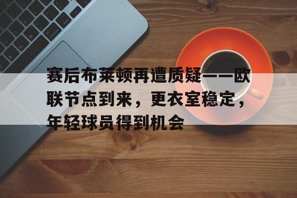 赛后布莱顿再遭质疑——欧联节点到来，更衣室稳定，年轻球员得到机会的简单介绍-mk官网入口